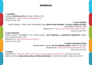 REFERÊNCIAS
1- Canaletto
Catálogo. 30,000 years fo art. London: Phaidon, 2007.
Disponível em: <http://www.canalettogallery.org/>
Acesso em: jan, 2012.
2- Victor Meirelles
SOUSA, Alcídio M., VOGEL, Daisi e MALLMANN, Regis. Museus Victor Meirelles – 50 anos; catálogo de obras.
Florianópolis: Tempo Ed., 2002.
Disponível em: <http://www.museuvictormeirelles.org.br/>
Acesso em: jan, 2012.
3- Oscar Niemeyer
BATISTA, Joseli V., DOLHNIKOFF, Luis e FARIA Francisco. Oscar Niemeyer: o espetáculo arquitetural. Curitiba:
Museu Oscar Niemeyer, 2007.
Disponível em: <http://www.niemeyer.org.br/>
Acesso em: jan, 2012
4- Christo and Jeanne-Claude
GRAHAM-DIXON, Andrew. Art, the definitive guide. London: Ed. DK, 2008.
Disponível em: <http://www.christojeanneclaude.net/>
Acesso em: jan, 2012.
5- Banksy
Disponível em: <http://news.bbc.co.uk/2/hi/uk_news/magazine/5346822.stm>. Acesso em: jan, 2012.
ABDALLA, Yasmin. Lenda urbana: obras e histórias de Banksy. In: Revista ELLE. Editora Abril, Janeiro, 2012.
 