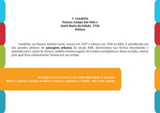 1- Canaletto
Veneza: Campo São Vida e
Santa Maria da Cidade, 1728
Pintura
Canaletto, ou Giovani Antonio Canal, nasceu em 1697 e faleceu em 1768 na Itália. É considerado um
dos grandes pintores de paisagens urbanas do século XVIII, desenvolveu sua técnica desenhando e
pintando ruas e canais de Veneza. ambém retratou lugares de Londres na Inglaterra e Roma na Itália, motivo
pelo qual ficou relativamente famoso em seu tempo.
Investigue se há ou já houve na sua cidade algum pintor de paisagens.
Mostre se possível as pinturas ao alunos e compare a arquitetura, os hábitos, entre outros aspectos.
 