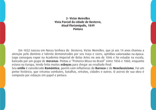 2- Victor Meirelles
Vista Parcial da cidade de Desterro,
Atual Florianópolis, 1849
Pintura
Em 1832 nasceu em Nossa Senhora do Desterro, Victor Meirelles, que já aos 14 anos chamou a
atenção pelo domínio e talento demonstrados por seu traço e cores, aptidões valorizadas na época.
Logo conseguiu expor na Academia Imperial de Belas Artes no ano de 1846 e foi estudar na escola,
bancado por um grupo de mecenas. Pintou a “Primeira Missa no Brasil” entre 1856 e 1860, enquanto
estava na Europa, tendo feito muitos esboços para chegar ao resultado final.
Seu estilo é considerado Romântico, porém com influências do Barroco e do Neoclassicismo. Foi um
pintor histórico, que retratou combates, batalhas, retratos, cidades e outros. O acervo de sua obra é
composto por esboços em papel e pintura.
 
