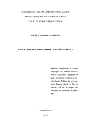 UNIVERSIDADE FEDERAL RURAL DO RIO DE JANEIRO
INSTITUTO DE CIÊNCIAS SOCIAIS APLICADAS
CURSO DE ADMINISTRAÇÃO PÚBLICA
ANDERSON PONTES CARREIRO
CIDADE CONSTITUCIONAL: CAPITAL DA REPÚBLICA IX 2015
Relatório direcionado a discipli-
na/projeto - A Cidade Constituci-
onal e a Capital da República, na
qual, os alunos do curso de Ad-
ministração Pública da Universi-
dade Federal Rural do Rio de
Janeiro - UFRRJ - Campus Se-
ropédica, foi convidado a partici-
par.
SEROPÉDICA
2015
 