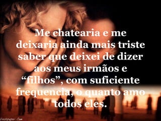 Me chatearia e me
deixaria ainda mais triste
 saber que deixei de dizer
     aos meus irmãos e
  “filhos”, com suficiente
frequencia, o quanto amo
         todos eles.
 