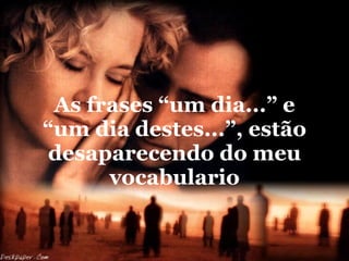 As frases “um dia...” e “um dia destes...”, estão desaparecendo do meu vocabulario 