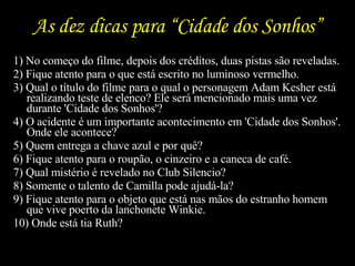 As dez dicas para “Cidade dos Sonhos” 1) No começo do filme, depois dos créditos, duas pistas são reveladas.  2) Fique atento para o que está escrito no luminoso vermelho.  3) Qual o título do filme para o qual o personagem Adam Kesher está realizando teste de elenco? Ele será mencionado mais uma vez durante 'Cidade dos Sonhos'?  4) O acidente é um importante acontecimento em 'Cidade dos Sonhos'. Onde ele acontece?  5) Quem entrega a chave azul e por quê?  6) Fique atento para o roupão, o cinzeiro e a caneca de café.  7) Qual mistério é revelado no Club Silencio?  8) Somente o talento de Camilla pode ajudá-la?  9) Fique atento para o objeto que está nas mãos do estranho homem que vive poerto da lanchonete Winkie.  10) Onde está tia Ruth? 