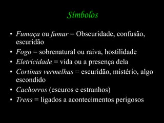 Símbolos Fumaça  ou  fumar  = Obscuridade, confusão, escuridão Fogo  = sobrenatural ou raiva, hostilidade Eletricidade  = vida ou a presença dela Cortinas vermelhas  = escuridão, mistério, algo escondido Cachorros  (escuros e estranhos) Trens  = ligados a acontecimentos perigosos 