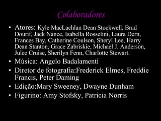 Colaboradores Atores:  Kyle MacLachlan Dean Stockwell, Brad Dourif, Jack Nance, Isabella Rosselini, Laura Dern, Frances Bay, Catherine Coulson, Sheryl Lee, Harry Dean Stanton, Grace Zabriskie, Michael J. Anderson, Julee Cruise, Sherilyn Fenn, Charlotte Stewart.  Música: Angelo Badalamenti Diretor de fotografia:Frederick Elmes, Freddie Francis, Peter Daming Edição:Mary Sweeney, Dwayne Dunham Figurino: Amy Stofsky, Patricia Norris 