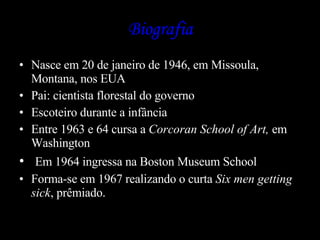 Biografia Nasce em 20 de janeiro de 1946, em Missoula, Montana, nos EUA  Pai: cientista florestal do governo Escoteiro durante a infância Entre 1963 e 64 cursa a  Corcoran School of Art,  em Washington Em 1964 ingressa na Boston Museum School  Forma-se em 1967 realizando o curta  Six men getting sick , prêmiado. 