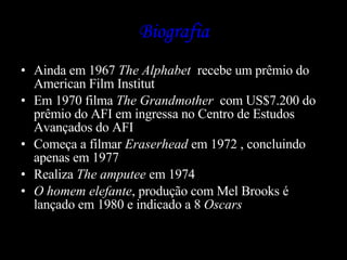 Biografia Ainda em 1967  The Alphabet   recebe um prêmio do American Film Institut  Em 1970 filma  The Grandmother  com US$7.200 do prêmio do AFI em ingressa no Centro de Estudos Avançados do AFI Começa a filmar  Eraserhead  em 1972 , concluindo apenas em 1977 Realiza  The amputee  em 1974 O homem elefante , produção com Mel Brooks é lançado em 1980 e indicado a 8  Oscars 