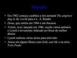 Biografia Em 1982 começa a publica a tira semanal  The angriest dog in the world  para o L. A. Reader Duna , que estréia em 1984 é um fracasso Veludo Azul , lançado em 1986, recebe vários prêmios e Lynch é novamente indicado ao Oscar de melhor diretor  Lynch realizou várias séries para televisão  Atuou em alguns filmes com  Zelly and Me  e na série  Twin Peaks 