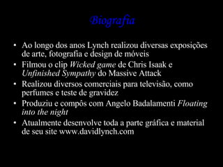 Biografia Ao longo dos anos Lynch realizou diversas exposições de arte, fotografia e design de móveis Filmou o clip  Wicked game  de Chris Isaak e  Unfinished Sympathy  do Massive Attack Realizou diversos comerciais para televisão, como perfumes e teste de gravidez Produziu e compôs com Angelo Badalamenti  Floating  into the night   Atualmente desenvolve toda a parte gráfica e material de seu site www.davidlynch.com 