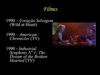Filmes 1990 –  Coração Selvagem  (Wild at Heart) 1990 –  American Chronicles  (TV) 1990 -  Industrial Synphony Nº 1: The Dream of the Broken Hearted  (TV)  