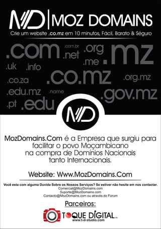 MOZ DOMAINS
Crie um website .co.mz em 10 minutos, Fácil, Barato & Séguro

.com .net
.com.br

.uk .info

.mz

.org
.me

.co.mz
.edu.mz
.co.za

.gov.mz

.name

.pt

.org.mz

.edu

MozDomains.Com é a Empresa que surgiu para
facilitar o povo Moçambicano
na compra de Domínios Nacionais
tanto Internacionais.
Website: Www.MozDomains.Com
Você esta com alguma Duvida Sobre os Nossos Serviços? Se estiver não hesite em nos contactar.
Comercial@MozDomains.com
Suporte@MozDomains.com
Contacto@MozDomains.com ou através do Forum

Parceiros:
Lda.

www.t-d-studio.com

 