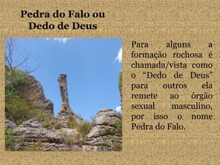 Pedra do Falo ou
Dedo de Deus
Para alguns a
formação rochosa é
chamada/vista como
o “Dedo de Deus”
para outros ela
remete ao órgão
sexual masculino,
por isso o nome
Pedra do Falo.
 