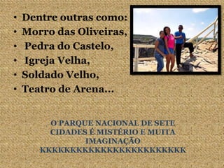 • Dentre outras como:
• Morro das Oliveiras,
• Pedra do Castelo,
• Igreja Velha,
• Soldado Velho,
• Teatro de Arena...
O PARQUE NACIONAL DE SETE
CIDADES É MISTÉRIO E MUITA
IMAGINAÇÃO
KKKKKKKKKKKKKKKKKKKKKKKK
 