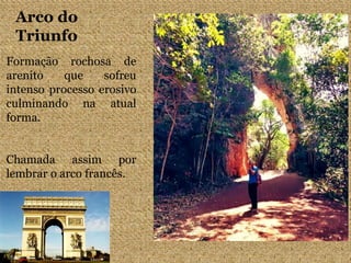 Arco do
Triunfo
Formação rochosa de
arenito que sofreu
intenso processo erosivo
culminando na atual
forma.
Chamada assim por
lembrar o arco francês.
 