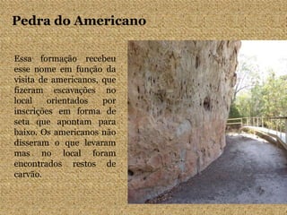 Pedra do Americano
Essa formação recebeu
esse nome em função da
visita de americanos, que
fizeram escavações no
local orientados por
inscrições em forma de
seta que apontam para
baixo. Os americanos não
disseram o que levaram
mas no local foram
encontrados restos de
carvão.
 