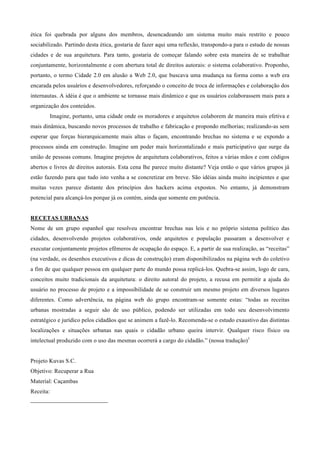 ética foi quebrada por alguns dos membros, desencadeando um sistema muito mais restrito e pouco
sociabilizado. Partindo desta ética, gostaria de fazer aqui uma reflexão, transpondo-a para o estudo de nossas
cidades e de sua arquitetura. Para tanto, gostaria de começar falando sobre esta maneira de se trabalhar
conjuntamente, horizontalmente e com abertura total de direitos autorais: o sistema colaborativo. Proponho,
portanto, o termo Cidade 2.0 em alusão a Web 2.0, que buscava uma mudança na forma como a web era
encarada pelos usuários e desenvolvedores, reforçando o conceito de troca de informações e colaboração dos
internautas. A idéia é que o ambiente se tornasse mais dinâmico e que os usuários colaborassem mais para a
organização dos conteúdos.
             Imagine, portanto, uma cidade onde os moradores e arquitetos colaborem de maneira mais efetiva e
mais dinâmica, buscando novos processos de trabalho e fabricação e propondo melhorias; realizando-as sem
esperar que forças hierarquicamente mais altas o façam, encontrando brechas no sistema e se expondo a
processos ainda em construção. Imagine um poder mais horizontalizado e mais participativo que surge da
união de pessoas comuns. Imagine projetos de arquitetura colaborativos, feitos a várias mãos e com códigos
abertos e livres de direitos autorais. Esta cena lhe parece muito distante? Veja então o que vários grupos já
estão fazendo para que tudo isto venha a se concretizar em breve. São idéias ainda muito incipientes e que
muitas vezes parece distante dos princípios dos hackers acima expostos. No entanto, já demonstram
potencial para alcançá-los porque já os contém, ainda que somente em potência.


RECETAS URBANAS
Nome de um grupo espanhol que resolveu encontrar brechas nas leis e no próprio sistema político das
cidades, desenvolvendo projetos colaborativos, onde arquitetos e população passaram a desenvolver e
executar conjuntamente projetos efêmeros de ocupação do espaço. E, a partir de sua realização, as “receitas”
(na verdade, os desenhos executivos e dicas de construção) eram disponibilizados na página web do coletivo
a fim de que qualquer pessoa em qualquer parte do mundo possa replicá-los. Quebra-se assim, logo de cara,
conceitos muito tradicionais da arquitetura: o direito autoral do projeto, a recusa em permitir a ajuda do
usuário no processo de projeto e a impossibilidade de se construir um mesmo projeto em diversos lugares
diferentes. Como advertência, na página web do grupo encontram-se somente estas: “todas as receitas
urbanas mostradas a seguir são de uso público, podendo ser utilizadas em todo seu desenvolvimento
estratégico e jurídico pelos cidadãos que se animem a fazê-lo. Recomenda-se o estudo exaustivo das distintas
localizações e situações urbanas nas quais o cidadão urbano queira intervir. Qualquer risco físico ou
intelectual produzido com o uso das mesmas ocorrerá a cargo do cidadão.” (nossa tradução)1


Projeto Kuvas S.C.
Objetivo: Recuperar a Rua
Material: Caçambas
Receita:
                                                        
 