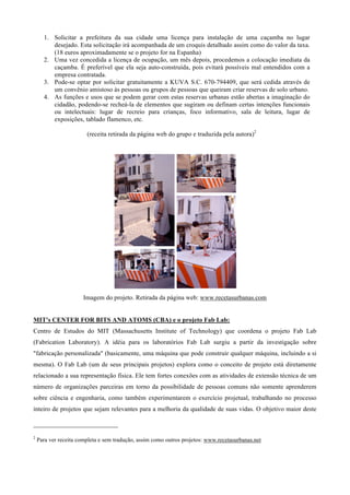 1. Solicitar a prefeitura da sua cidade uma licença para instalação de uma caçamba no lugar
         desejado. Esta solicitação irá acompanhada de um croquis detalhado assim como do valor da taxa.
         (18 euros aproximadamente se o projeto for na Espanha)
      2. Uma vez concedida a licença de ocupação, um mês depois, procedemos a colocação imediata da
         caçamba. É preferível que ela seja auto-construída, pois evitará possíveis mal entendidos com a
         empresa contratada.
      3. Pode-se optar por solicitar gratuitamente a KUVA S.C. 670-794409, que será cedida através de
         um convênio amistoso às pessoas ou grupos de pessoas que queiram criar reservas de solo urbano.
      4. As funções e usos que se podem gerar com estas reservas urbanas estão abertas a imaginação do
         cidadão, podendo-se recheá-la de elementos que sugiram ou definam certas intenções funcionais
         ou intelectuais: lugar de recreio para crianças, foco informativo, sala de leitura, lugar de
         exposições, tablado flamenco, etc.

                                  (receita retirada da página web do grupo e traduzida pela autora)2




                                Imagem do projeto. Retirada da página web: www.recetasurbanas.com


MIT's CENTER FOR BITS AND ATOMS (CBA) e o projeto Fab Lab:
Centro de Estudos do MIT (Massachusetts Institute of Technology) que coordena o projeto Fab Lab
(Fabrication Laboratory). A idéia para os laboratórios Fab Lab surgiu a partir da investigação sobre
"fabricação personalizada" (basicamente, uma máquina que pode construir qualquer máquina, incluindo a si
mesma). O Fab Lab (um de seus principais projetos) explora como o conceito de projeto está diretamente
relacionado a sua representação física. Ele tem fortes conexões com as atividades de extensão técnica de um
número de organizações parceiras em torno da possibilidade de pessoas comuns não somente aprenderem
sobre ciência e engenharia, como também experimentarem o exercício projetual, trabalhando no processo
inteiro de projetos que sejam relevantes para a melhoria da qualidade de suas vidas. O objetivo maior deste

                                                        
2
    Para ver receita completa e sem tradução, assim como outros projetos: www.recetasurbanas.net
 