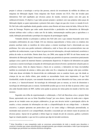 projeto é colocar a tecnologia a serviço das pessoas, através do investimento de milhões de dólares em
máquinas de fabricação digital. Estas máquinas não ficam somente nos EUA. Elas são levadas para
laboratórios Fab Lab espalhados por diversos países do mundo, inclusive países com alto grau de
subdesenvolvimento. O objetivo é que todos possam projetar e produzir com suas próprias mãos peças de
fabricação digital, as quais representam o primeiro link entre o lugar em que eles vivem e o mundo hi-tech.
Os Fab Labs estão espalhados desde grandes centros como Boston até áreas rurais da India, África do Sul e
norte da Noruega. Projetos que estão sendo desenvolvidos e produzidos nos laboratórios de fabricação
incluem turbinas solar e eólica e redes sem fio de dados, instrumentação analítica para a agricultura e a
saúde, habitação personalizada e protótipos de máquinas de prototipagem rápida.
             Tentando afunilar os princípios e práticas dos Fab Labs com o que estamos buscando neste texto
(exemplos embrionários de uma Cidade 2.0) nos interessa especialmente a forma como os criadores dos
projetos auxiliam todos os membros de vários países a criarem tecnologia local e direcionada aos seus
problemas. Isto seria uma gestão realmente colaborativa, onde se busca não um assistencialismo mas um
equilíbrio de conhecimento, o que no futuro irá gerar troca de informações, elevação intelectual, econômica e
prática de todos os envolvidos. Dentre deste foco, em 2004, uma equipe do MIT foi até Gana montar um
laboratório de fabricação digital, fornecendo a tecnologia que permitiria às pessoas construírem praticamente
qualquer coisa a partir de materiais baratos e prontamente disponíveis. O objetivo do laboratório era ajudar
as pessoas a usarem tecnologias avançadas de informação para desenvolverem e produzirem soluções para os
problemas locais. Além de objetos básicos e fáceis de se construir, o laboratório de Gana iria trabalhar
também na construção de antenas e rádios para redes sem fio e máquinas de energia solar para cozinhar.
Cada uma dessas atividades foi desenvolvida em colaboração com os usuários locais, que vão desde as
crianças de rua aos chefes tribais, para atender as necessidades locais mais importantes. O que Neil
Gershenfeld, criador do projeto, vem tentando disseminar não só neste laboratório de Gana, como em todos
os outros, é o ‘desenvolvimento’ da tecnologia da informação para as massas, ao invés de disseminar a
tecnologia da informação para as massas. Gershenfeld acredita que ao invés de falar às pessoas sobre o que
eles estão fazendo dentro do MIT, melhor seria ajudar as pessoas de várias partes do mundo a fazê-los eles
mesmos.
             Seguindo esta trilha da experimentação e colaboração, o Fab Lab Barcelona criou o projeto Solar
House, apresentado este ano no Solar Decathlon Europe3 por seus alunos. Apesar de ainda estar a alguns
passos de ser tratado como um projeto colaborativo, já que este deveria incluir a participação efetiva do
usuário, a troca constante de informações em rede e a disponibilização do seu código-fonte – o desenho
executivo; o projeto apresenta um ponto-chave que é ter como código a fabricação personalizada, se
mostrando mais acessível a ser compartilhado, discutido e executado por um número maior de pessoas em
diversos países. Apesar de ter ganhado o último lugar na votação do júri do concurso, ganhou o primeiro
lugar na votação popular; o que nos leva a pensar que algo de inovador aconteceu.
                                                        
3 Solar  Decathlon  é  uma  competição  onde  se  convocam  universidades  de  todo  o  mundo  para  desenhar  e 
construir vivendas que sejam autosuficientes energeticamente, que estejam conectadas a rede e que incorporem 
tecnologias que permitam sua máxima eficiência energética. 
 