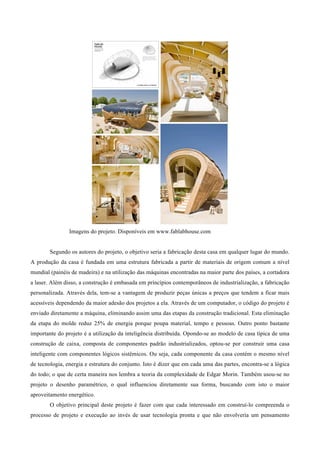 Imagens do projeto. Disponíveis em www.fablabhouse.com


        Segundo os autores do projeto, o objetivo seria a fabricação desta casa em qualquer lugar do mundo.
A produção da casa é fundada em uma estrutura fabricada a partir de materiais de origem comum a nível
mundial (painéis de madeira) e na utilização das máquinas encontradas na maior parte dos países, a cortadora
a laser. Além disso, a construção é embasada em princípios contemporâneos de industrialização, a fabricação
personalizada. Através dela, tem-se a vantagem de produzir peças únicas a preços que tendem a ficar mais
acessíveis dependendo da maior adesão dos projetos a ela. Através de um computador, o código do projeto é
enviado diretamente a máquina, eliminando assim uma das etapas da construção tradicional. Esta eliminação
da etapa do molde reduz 25% de energia porque poupa material, tempo e pessoas. Outro ponto bastante
importante do projeto é a utilização da inteligência distribuída. Opondo-se ao modelo de casa típica de uma
construção de caixa, composta de componentes padrão industrializados, optou-se por construir uma casa
inteligente com componentes lógicos sistêmicos. Ou seja, cada componente da casa contém o mesmo nível
de tecnologia, energia e estrutura do conjunto. Isto é dizer que em cada uma das partes, encontra-se a lógica
do todo; o que de certa maneira nos lembra a teoria da complexidade de Edgar Morin. Também usou-se no
projeto o desenho paramétrico, o qual influenciou diretamente sua forma, buscando com isto o maior
aproveitamento energético.
        O objetivo principal deste projeto é fazer com que cada interessado em construí-lo compreenda o
processo de projeto e execução ao invés de usar tecnologia pronta e que não envolveria um pensamento
 