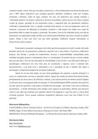 construtivo desde o início. Para que esta idéia se desenvolva, o Fab Lab Barcelona está desenvolvendo junto
com o MIT alguns dispositivos que consigam gerenciar operações complexas, como por exemplo,
isolamento, ventilação, coleta de água, estrutura. Ou seja, um dispositivo que consiga entender a
“informação genética” do projeto e aplicá-la as diversas necessidades e partes da casa. Isto altera a própria
criação do projeto, passando de um pensamento linear e sequencial para um pensamento sistêmico,
codificado e parametrizado. Esta é a grande revolução deste projeto: ao invés de projetarmos através de
estruturas e processos de fabricação já existentes, criaremos a cada projeto um código novo capaz de
personalizar todas as etapas do projeto e construção. No entanto, como já foi enfatizado acima, este tipo de
pensamento vem aparecendo sempre atrelado a um conhecimento distribuído, que inclui o usuário no próprio
projeto. Afinal, a base seria fazer com que todos aprendam, colaborem, troquem informações, se
desenvolvam e juntos cresçam.


        Finalizando e resumindo a mensagem, devo dizer que diversos projetos em todo o mundo vêm sendo
pensados através de um pensamento colaborativo parecido com a ética hacker. O processo colaborativo
propicia, sem dúvida, a geração de conhecimento, favorece a responsabilidade compartilhada pelos
resultados do grupo, promove o pensamento crítico e a comunicação. No entanto, há que se tomar cuidado
para que não haja o risco de uma percepção de informalidade (o que levaria a uma descrença) dado que a
aprendizagem colaborativa tem uma forte dose de socialização e algumas vezes é realizada não-
presencialmente, o que pode levar o participante a ter a percepção de que o trabalho não requer a
participação e compromisso próprios de um projeto tradicional.
        Apesar de ser um tema amplo, em que vários paradigmas são expostos, a questão principal é o
acesso ao conhecimento, sua troca e aquisição coletiva. Apesar dos estudos já estarem bem desenvolvidos,
principalmente em áreas como a de softwares e internet, e do conceito possuir um número razoável adeptos
em diversas áreas, uma pergunta ainda nos persegue. E é Howard Rheingold (2004), estudioso dos processos
em rede, quem nos questiona: o que anima os membros de uma equipe – que muitas vezes nem se conhecem
pessoalmente - a dividir informações antes tratadas como sigilosas ou particulares, abrindo seus processos
criativos sem saber que resultado este realmente obterá? Esta pergunta é a que fica, pois é a chave desta
revolução projetual. Talvez quando soubermos respondê-la, saberemos como criar uma Cidade 2.0 em
plenitude.


Referencias Bibliográficas
CASACUBERTA, David. Creación Coletiva – En Internet el Creador es el Público. Barcelona: Gedisa, 2003
MORIN, Edgar. Os Sete Saberes Necessários à Educaçao do Futuro. São Paulo, 2000
RHEINGOLD, Howard. Multitudes Inteligentes – La Próxima Revolución Social. Barcelona: Gedisa, 2004


Referências Online
http://cba.mit.edu/
http://www.fablabhouse.com
 