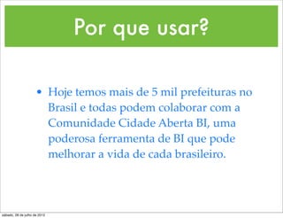 Por que usar?

                     • Hoje temos mais de 5 mil prefeituras no
                       Brasil e todas podem colaborar com a
                       Comunidade Cidade Aberta BI, uma
                       poderosa ferramenta de BI que pode
                       melhorar a vida de cada brasileiro.




sábado, 28 de julho de 2012
 