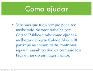 Como ajudar

                     • Sabemos que tudo sempre pode ser
                       melhorado. Se você trabalha com
                       Gestão Pública e sabe como ajudar a
                       melhorar o projeto Cidade Aberta BI
                       participe na comunidade, contribua,
                       seja um membro ativo da comunidade.
                       Faça o mundo um lugar melhor.


sábado, 28 de julho de 2012
 