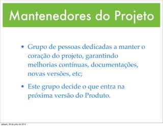 Mantenedores do Projeto

                     • Grupo de pessoas dedicadas a manter o
                       coração do projeto, garantindo
                       melhorias contínuas, documentações,
                       novas versões, etc;
                     • Este grupo decide o que entra na
                       próxima versão do Produto.



sábado, 28 de julho de 2012
 