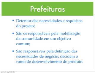 Prefeituras
                     • Detentor das necessidades e requisitos
                       do projeto;
                     • São os responsáveis pela mobilização
                       da comunidade em um objetivo
                       comum;
                     • São responsáveis pela deﬁnição das
                       necessidades de negócio, decidem o
                       rumo do desenvolvimento do produto.

sábado, 28 de julho de 2012
 