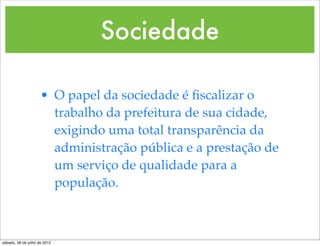 Sociedade

                     • O papel da sociedade é ﬁscalizar o
                       trabalho da prefeitura de sua cidade,
                       exigindo uma total transparência da
                       administração pública e a prestação de
                       um serviço de qualidade para a
                       população.



sábado, 28 de julho de 2012
 