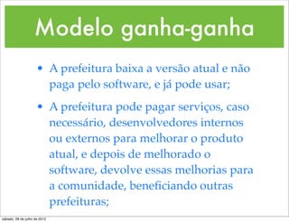 Modelo ganha-ganha
                     • A prefeitura baixa a versão atual e não
                       paga pelo software, e já pode usar;
                     • A prefeitura pode pagar serviços, caso
                       necessário, desenvolvedores internos
                       ou externos para melhorar o produto
                       atual, e depois de melhorado o
                       software, devolve essas melhorias para
                       a comunidade, beneﬁciando outras
                       prefeituras;
sábado, 28 de julho de 2012
 