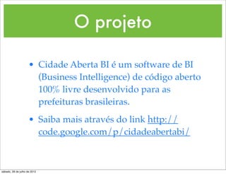 O projeto

                     • Cidade Aberta BI é um software de BI
                       (Business Intelligence) de código aberto
                       100% livre desenvolvido para as
                       prefeituras brasileiras.
                     • Saiba mais através do link http://
                       code.google.com/p/cidadeabertabi/



sábado, 28 de julho de 2012
 