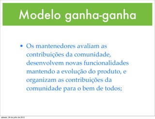 Modelo ganha-ganha

                     • Os mantenedores avaliam as
                       contribuições da comunidade,
                       desenvolvem novas funcionalidades
                       mantendo a evolução do produto, e
                       organizam as contribuições da
                       comunidade para o bem de todos;



sábado, 28 de julho de 2012
 