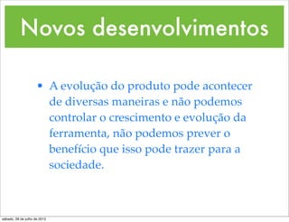 Novos desenvolvimentos

                     • A evolução do produto pode acontecer
                       de diversas maneiras e não podemos
                       controlar o crescimento e evolução da
                       ferramenta, não podemos prever o
                       benefício que isso pode trazer para a
                       sociedade.



sábado, 28 de julho de 2012
 