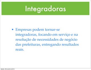 Integradoras

                     • Empresas podem tornar-se
                       integradoras, focando em serviço e na
                       resolução de necessidades de negócio
                       das prefeituras, entregando resultados
                       reais.




sábado, 28 de julho de 2012
 