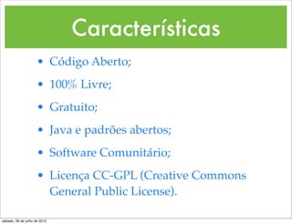 Características
                     • Código Aberto;
                     • 100% Livre;
                     • Gratuito;
                     • Java e padrões abertos;
                     • Software Comunitário;
                     • Licença CC-GPL (Creative Commons
                       General Public License).

sábado, 28 de julho de 2012
 