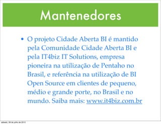 Mantenedores
                     • O projeto Cidade Aberta BI é mantido
                       pela Comunidade Cidade Aberta BI e
                       pela IT4biz IT Solutions, empresa
                       pioneira na utilização de Pentaho no
                       Brasil, e referência na utilização de BI
                       Open Source em clientes de pequeno,
                       médio e grande porte, no Brasil e no
                       mundo. Saiba mais: www.it4biz.com.br


sábado, 28 de julho de 2012
 