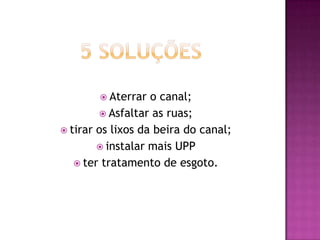  Aterrar

o canal;
 Asfaltar as ruas;
 tirar os lixos da beira do canal;
 instalar mais UPP
 ter tratamento de esgoto.

 