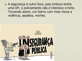 

A segurança é outro foco, pois embora tenha
uma DP, o policiamento não é intensivo e forte.
Tornando assim, um bairro com mais riscos a
violência, assaltos, mortes.

 