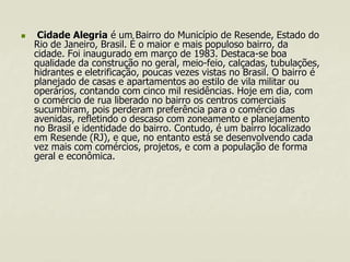 

Cidade Alegria é um Bairro do Município de Resende, Estado do
Rio de Janeiro, Brasil. É o maior e mais populoso bairro, da
cidade. Foi inaugurado em março de 1983. Destaca-se boa
qualidade da construção no geral, meio-feio, calçadas, tubulações,
hidrantes e eletrificação, poucas vezes vistas no Brasil. O bairro é
planejado de casas e apartamentos ao estilo de vila militar ou
operários, contando com cinco mil residências. Hoje em dia, com
o comércio de rua liberado no bairro os centros comerciais
sucumbiram, pois perderam preferência para o comércio das
avenidas, refletindo o descaso com zoneamento e planejamento
no Brasil e identidade do bairro. Contudo, é um bairro localizado
em Resende (RJ), e que, no entanto está se desenvolvendo cada
vez mais com comércios, projetos, e com a população de forma
geral e econômica.

 