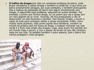 

O tráfico de drogas tem sido um constante problema do bairro, onde
levam moradores a utilizar drogas e também a vendê-las. O que torna um
bairro propriamente perigoso, por suas condições, e também preocupante.
Pois a maioria da população do bairro tem algum envolvimento com
drogas. E adquirindo esse problema, adquirem-se outros também. Por
exemplo, o jovem que fornece droga, ou um jovem que usa a droga tem
um risco gigante de se viciar. Viciando, ele fica pressuposto a não se
desenvolver na vida financeira e familiar. Pois ficando viciado, o jovem é
capaz de tudo para conseguir utilizar a droga novamente. Então, como
muitas vezes acontece, esse jovem agride seus familiares, vendem os
móveis da própria casa em busca de droga, e acabam morando nas ruas
(onde é o fluxo mais amplo das drogas). Logo, esse jovem fica perdido em
um mundo cego e escuro, e com o passar do tempo vê que não construiu
nada em sua vida. Os assaltos também é outro aspecto, pois o bairro fica
menos protegido e mais perigoso.

 