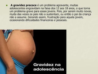 

A gravidez precoce é um problema agravante, muitas
adolescentes engravidam na faixa dos 12 aos 18 anos, o que torna
um problema grave para essas jovens. Pois, por serem muito novas,
muita das vezes os pais não a sustentam, ou então o pai da criança
não a assume. Gerando assim, frustração para aquela jovem,
ocasionando dificuldades financeiras e pessoais.

 