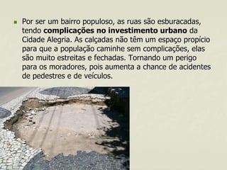 

Por ser um bairro populoso, as ruas são esburacadas,
tendo complicações no investimento urbano da
Cidade Alegria. As calçadas não têm um espaço propício
para que a população caminhe sem complicações, elas
são muito estreitas e fechadas. Tornando um perigo
para os moradores, pois aumenta a chance de acidentes
de pedestres e de veículos.

 