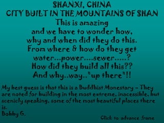 SHANXI, CHINA
CITY BUILT IN THE MOUNTAINS OF SHAN
This is amazing
and we have to wonder how,
why and when did they do this.
From where & how do they get
water...power....sewer.....?
How did they build all this??
And why..way.."up there"!!
My best guess is that this is a Buddhist Monestary – They
are noted for building in the most extreme, inacessible, but
scenicly speaking, some of the most beautiful places there
is.
Bobby G.
Click to advance frame
 