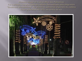 Alameda Duque de Caxias (Rua das Palmeiras)Foi a primeira rua planejada da colônia. Denominada pelo imigrantes "BoulevardWendenburg". As primeiras palmeiras imperiais da colônia foram plantadas em 1876, no centro da via.