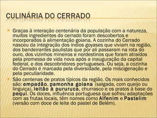 Graças à interação centenária da população com a natureza, muitos ingredientes do cerrado foram descobertos e incorporados à alimentação goiana. A cozinha do Cerrado nasceu da integração dos índios goyases que viviam na região, dos bandeirantes paulistas que por ali passaram na rota do ouro, dos vizinhos mineiros e nordestinos que foram atraídos pela promessa de vida nova após a inauguração da capital federal, e dos descobridores portugueses. Ou seja, a cozinha do Cerrado é marcada pela diversidade, pela miscigenação e pela peculiaridade.  São centenas de pratos típicos da região. Os mais conhecidos são:  empadão ,  pamonha goiana  (salgada, com queijo ou linguiça),  leitão à pururuca , churrasco e os pratos à base do  pequi . Os doces, influência portuguesa que sofreu adaptações com as frutas locais, têm nomes como  Alfenim  e  Pastelim  (versão com doce de leite do pastel de Belém). 