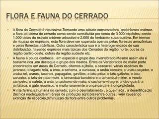 A flora do Cerrado é riquíssima.Tomando uma atitude conservadora, poderíamos estimar a flora do bioma do cerrado como sendo constituída por cerca de 3.000 espécies, sendo 1.000 delas do estrato arbóreo-arbustivo e 2.000 do herbáceo-subarbustivo. Em termos de riqueza de espécies, esta flora deve ser superada apenas pelas florestas amazônicas e pelas florestas atlânticas. Outra característica sua é a heterogeneidade de sua distribuição, havendo espécies mais típicas dos Cerrados da região norte, outras da região centro-oeste, outras da região sudeste etc.  A fauna é pouca conhecia , em especial o grupo dos invertebrado.Mesmo assim ela é bastante rica ,em destaque o grupo dos insetos. Entre os Vertebrados de maior porte encontrados em áreas de Cerrado, citamos a jibóia, a cascavel, várias espécies de jararaca, o lagarto teiú, a ema, a seriema, a curicaca, o urubu comum, o urubu caçador, o urubu-rei, araras, tucanos, papagaios, gaviões, o tatu-peba, o tatu-galinha, o tatu-canastra, o tatu-de-rabo-mole, o tamanduá-bandeira e o tamanduá-mirim, o veado campeiro, o cateto, a anta, o cachorro-do-mato, o cachorro-vinagre, o lobo-guará, a jaritataca, o gato mourisco, e muito raramente a onça-parda e a onça-pintada.  A interferência humana no cerrado, com o desmatamento , a queimada , a desertificação (técnica inadequada em áreas de produção agrícola) entre outras , vem causando extinção de espécies,diminuição da flora entre outros problemas. 