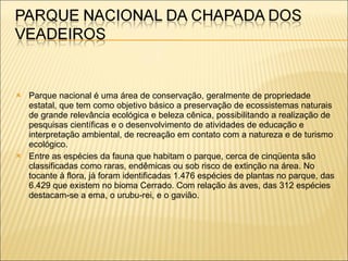 Parque nacional é uma área de conservação, geralmente de propriedade estatal, que tem como objetivo básico a preservação de ecossistemas naturais de grande relevância ecológica e beleza cênica, possibilitando a realização de pesquisas científicas e o desenvolvimento de atividades de educação e interpretação ambiental, de recreação em contato com a natureza e de turismo ecológico. Entre as espécies da fauna que habitam o parque, cerca de cinqüenta são classificadas como raras, endêmicas ou sob risco de extinção na área. No tocante à flora, já foram identificadas 1.476 espécies de plantas no parque, das 6.429 que existem no bioma Cerrado. Com relação às aves, das 312 espécies destacam-se a ema, o urubu-rei, e o gavião.  