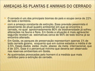 O cerrado é um dos principais biomas do país e ocupa cerca de 22% de todo o território. com a ameaça constante de extinção. Essa previsão pessimista é proveniente do atual quadro ambiental em que se encontra o cerrado, no qual  aproximadamente 80% da biodiversidade já sofreu alterações na fauna e flora. Em Goiás a situação é mais agravante: segundo revelam as  estimativas cerca de 90% de todo bioma já se encontra alterado. Em Goiás, os parques de preservação representam apenas 1% de todo cerrado goiano,  enquanto que em outros estados a média é de 2,5%. Esses dados  estão  muito  abaixo  da meta  internacional, que é de 10%. Esse é o percentual mínimo que deveria ser observado nas reservas ambientais em Goiás. As queimadas provocadas pelo homem é a medida que mais contribui para a extinção do cerrado. 