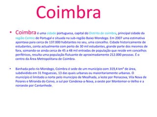 Coimbra
• Coimbra é uma cidade portuguesa, capital do Distrito de coimbra, principal cidade da
    região Centro de Portugal e situada na sub-região Baixo Mondego. Em 2007 uma estimativa
    apontava para cerca de 137.000 habitantes no seu, uma concelho. Cidade historicamente de
    estudantes, conta actualmente com perto de 30 mil estudantes, grande parte dos mesmos de
    fora, somando-se ainda cerca de 45 a 48 mil entradas de população que reside em concelhos
    periféricos, resulta uma população flutuante de aproximadamente 212.000 pessoas. É o
    centro da Área Metropolitana de Coimbra.

•   Banhada pelo rio Mondego, Coimbra é sede de um município com 319,4 km² de área,
    subdividido em 31 freguesias, 13 das quais urbanas ou maioritariamente urbanas. O
    município é limitado a norte pelo município de Mealhada, a leste por Penacova, Vila Nova de
    Poiares e Miranda do Corvo, a sul por Condeixa-a-Nova, a oeste por Montemor-o-Velho e a
    noroeste por Cantanhede.
 