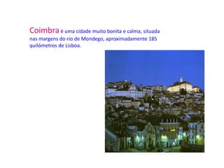 Coimbra é uma cidade muito bonita e calma, situada
nas margens do rio de Mondego, aproximadamente 185
quilómetros de Lisboa.
 